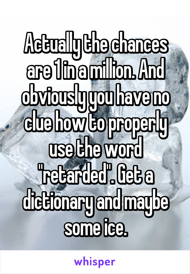 Actually the chances are 1 in a million. And obviously you have no clue how to properly use the word "retarded". Get a dictionary and maybe some ice.