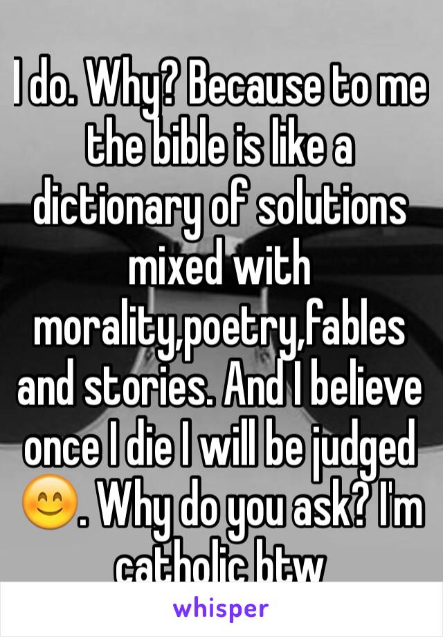 I do. Why? Because to me the bible is like a dictionary of solutions mixed with morality,poetry,fables and stories. And I believe once I die I will be judged 😊. Why do you ask? I'm catholic btw 