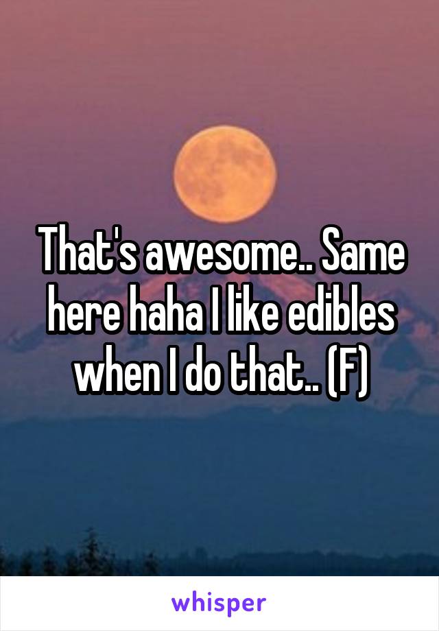 That's awesome.. Same here haha I like edibles when I do that.. (F)