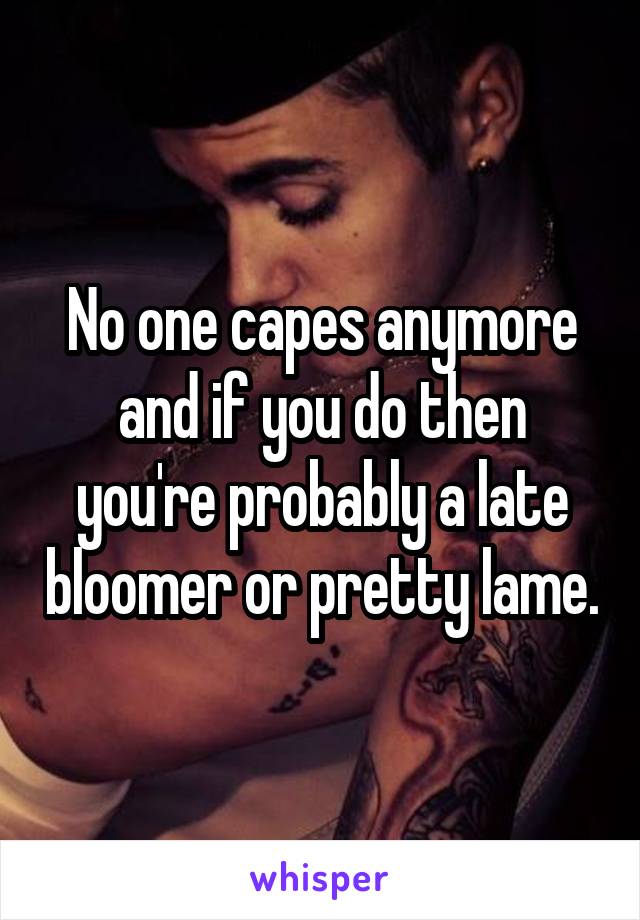 No one capes anymore and if you do then you're probably a late bloomer or pretty lame.