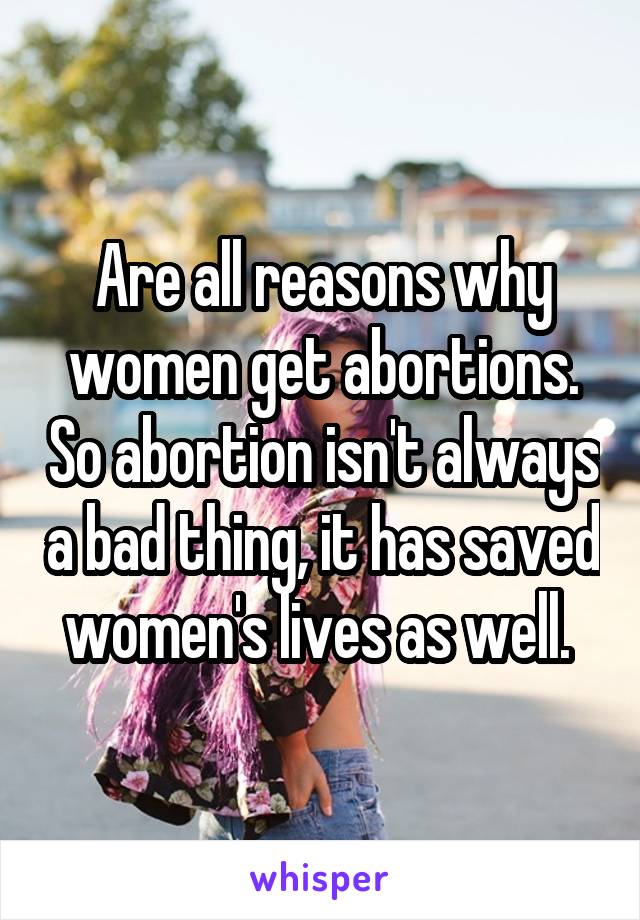 Are all reasons why women get abortions. So abortion isn't always a bad thing, it has saved women's lives as well. 
