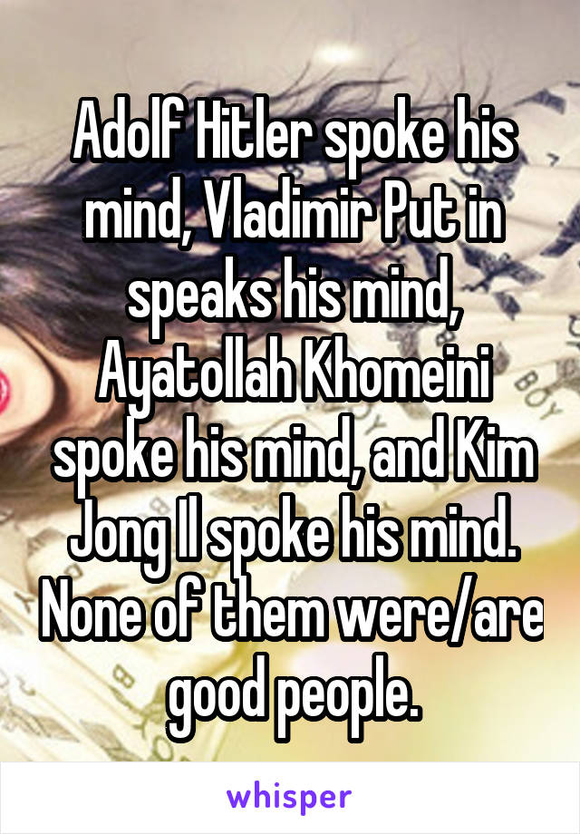 Adolf Hitler spoke his mind, Vladimir Put in speaks his mind, Ayatollah Khomeini spoke his mind, and Kim Jong Il spoke his mind. None of them were/are good people.