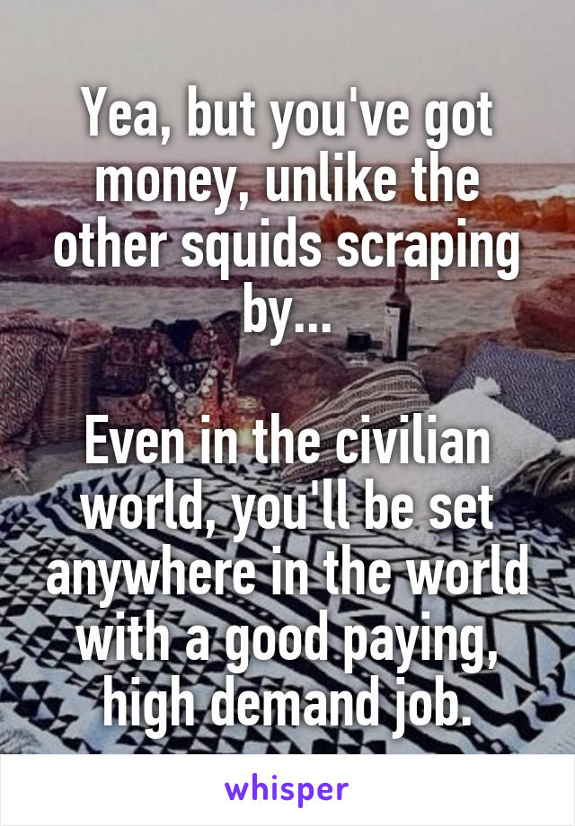Yea, but you've got money, unlike the other squids scraping by...

Even in the civilian world, you'll be set anywhere in the world with a good paying, high demand job.