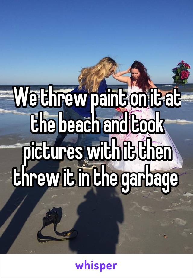 We threw paint on it at the beach and took pictures with it then threw it in the garbage 