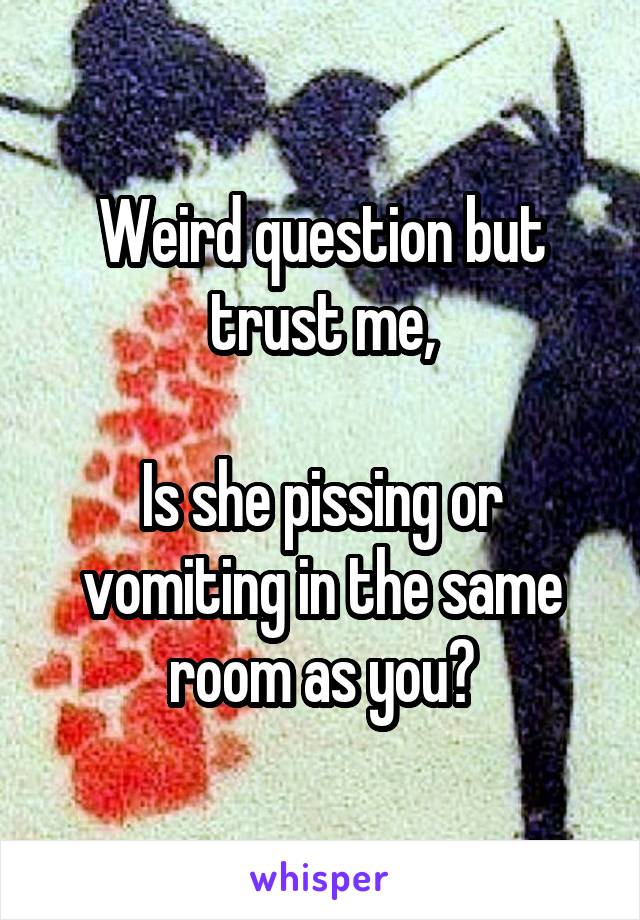 Weird question but trust me,

Is she pissing or vomiting in the same room as you?
