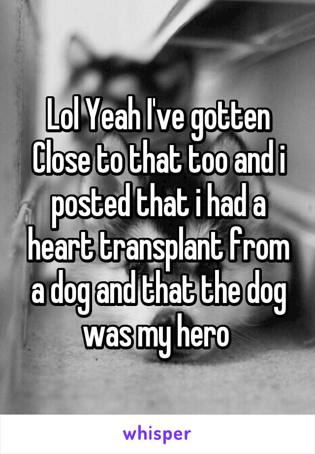 Lol Yeah I've gotten Close to that too and i posted that i had a heart transplant from a dog and that the dog was my hero 