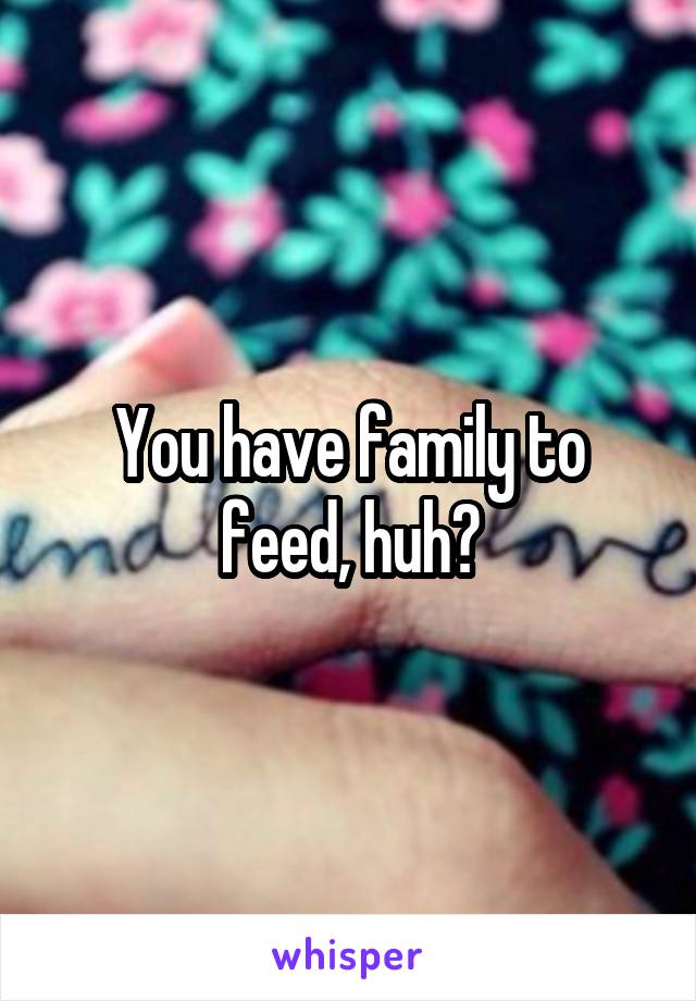 You have family to feed, huh?