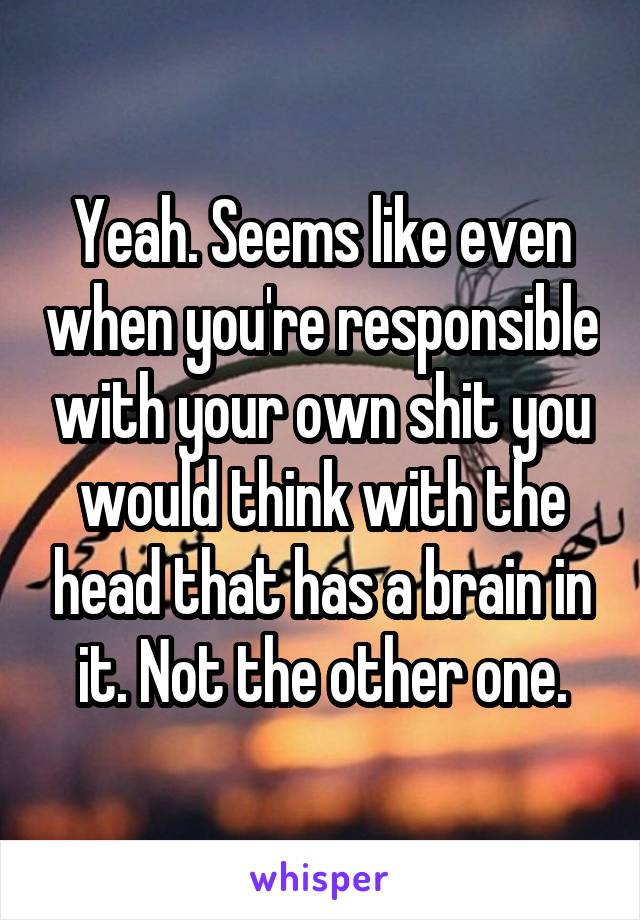 Yeah. Seems like even when you're responsible with your own shit you would think with the head that has a brain in it. Not the other one.