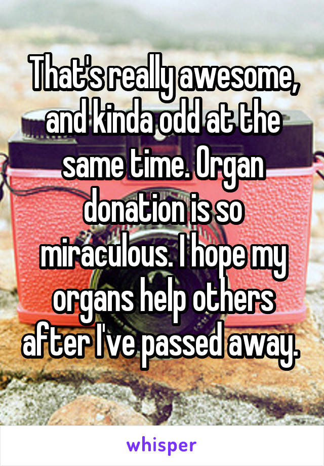 That's really awesome, and kinda odd at the same time. Organ donation is so miraculous. I hope my organs help others after I've passed away.  