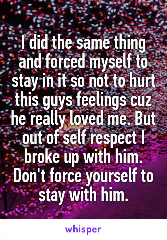 I did the same thing and forced myself to stay in it so not to hurt this guys feelings cuz he really loved me. But out of self respect I broke up with him. Don't force yourself to stay with him.