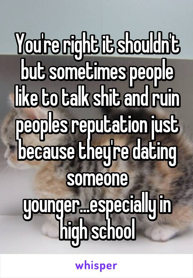 You're right it shouldn't but sometimes people like to talk shit and ruin peoples reputation just because they're dating someone younger...especially in high school