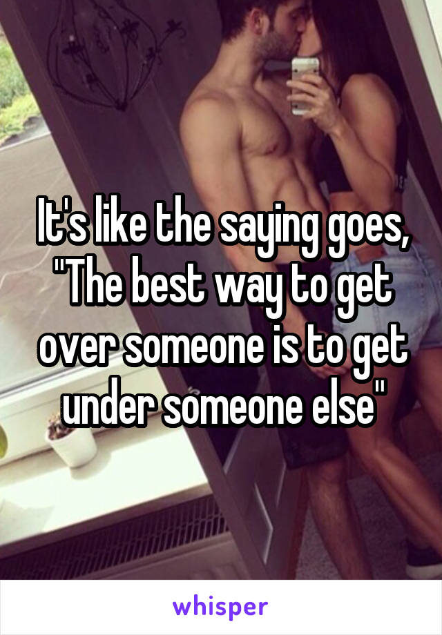 It's like the saying goes, "The best way to get over someone is to get under someone else"