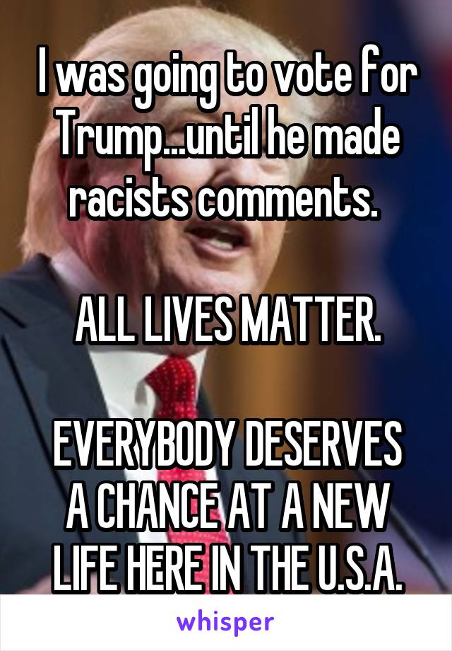 I was going to vote for Trump...until he made racists comments. 

ALL LIVES MATTER.

EVERYBODY DESERVES A CHANCE AT A NEW LIFE HERE IN THE U.S.A.