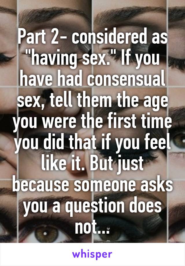 Part 2- considered as "having sex." If you have had consensual sex, tell them the age you were the first time you did that if you feel like it. But just because someone asks you a question does not...