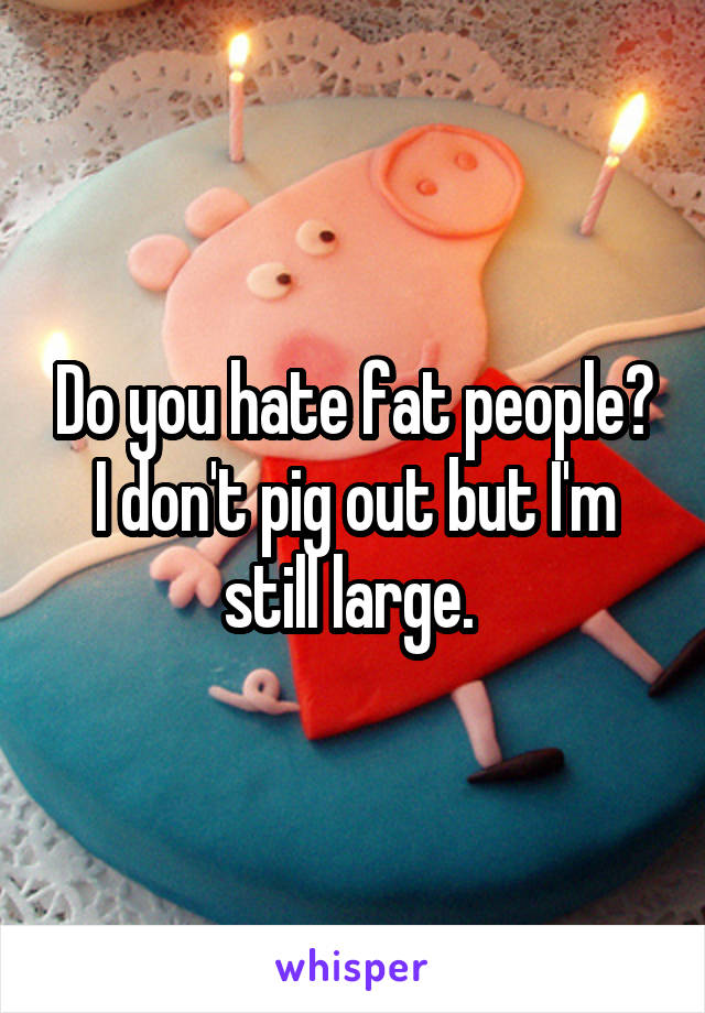 Do you hate fat people? I don't pig out but I'm still large. 