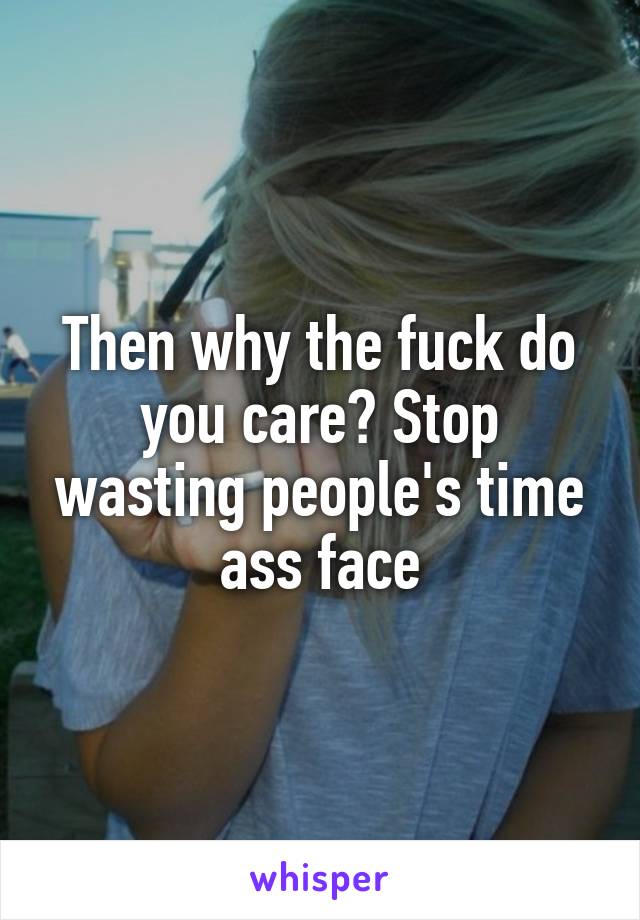 Then why the fuck do you care? Stop wasting people's time ass face