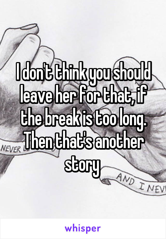 I don't think you should leave her for that, if the break is too long. Then that's another story 
