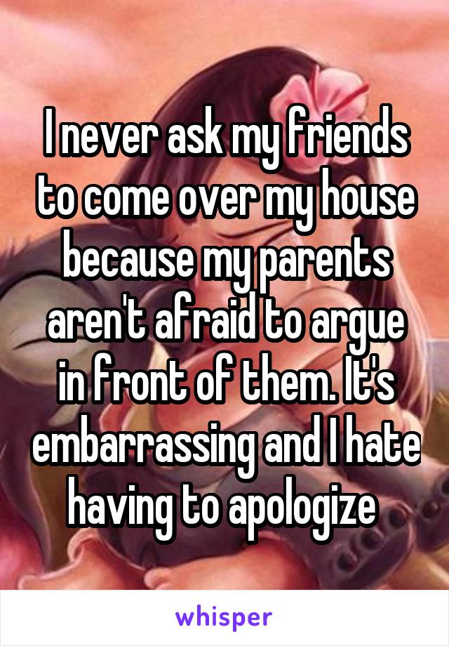 I never ask my friends to come over my house because my parents aren't afraid to argue in front of them. It's embarrassing and I hate having to apologize 