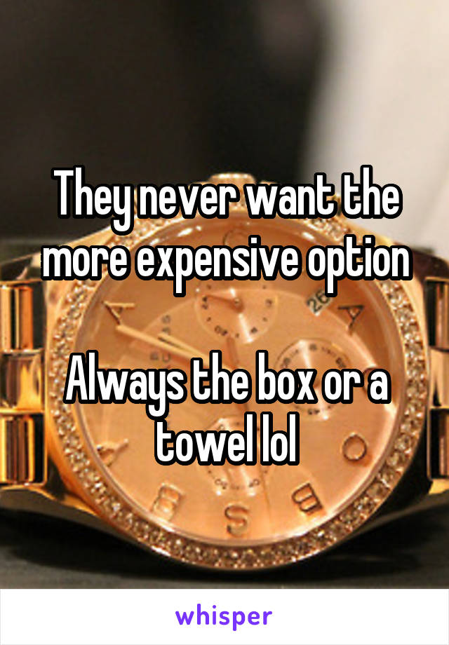 They never want the more expensive option

Always the box or a towel lol