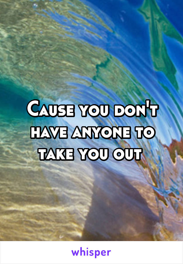 Cause you don't have anyone to take you out 