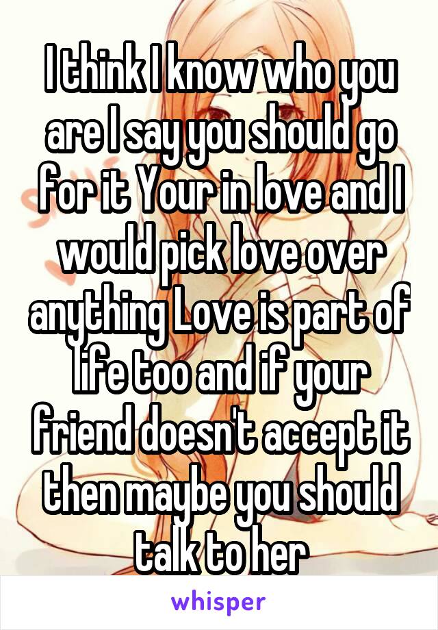 I think I know who you are I say you should go for it Your in love and I would pick love over anything Love is part of life too and if your friend doesn't accept it then maybe you should talk to her