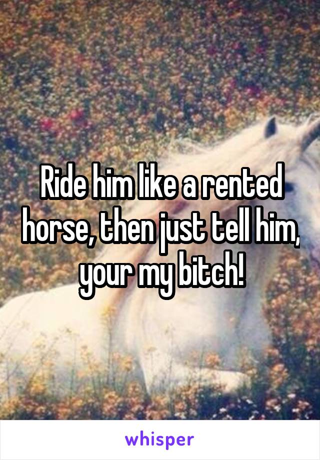 Ride him like a rented horse, then just tell him, your my bitch!