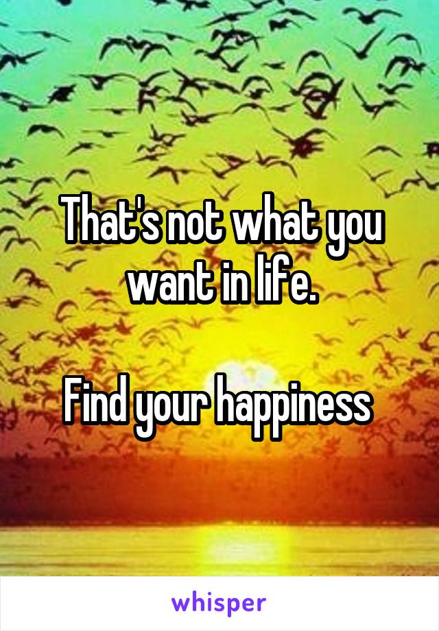 That's not what you want in life.

Find your happiness 