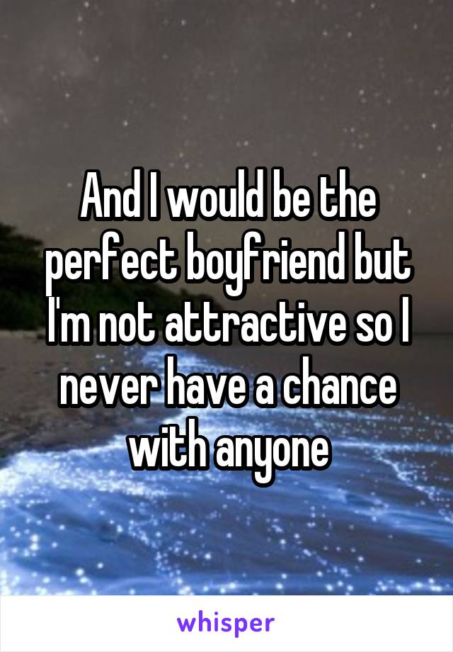 And I would be the perfect boyfriend but I'm not attractive so I never have a chance with anyone
