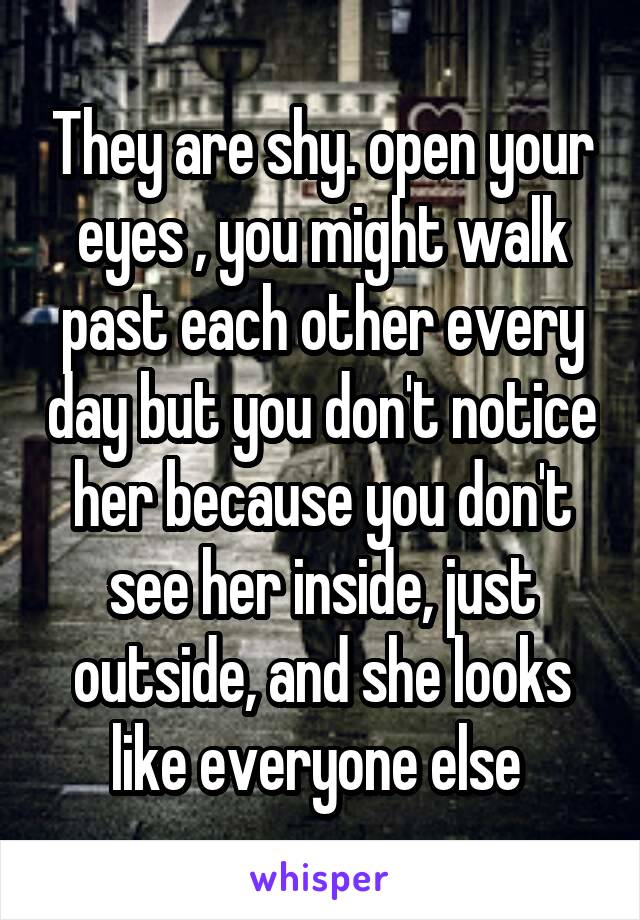 They are shy. open your eyes , you might walk past each other every day but you don't notice her because you don't see her inside, just outside, and she looks like everyone else 