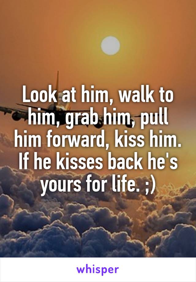 Look at him, walk to him, grab him, pull him forward, kiss him. If he kisses back he's yours for life. ;)
