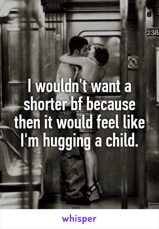 I wouldn't want a shorter bf because then it would feel like I'm hugging a child.