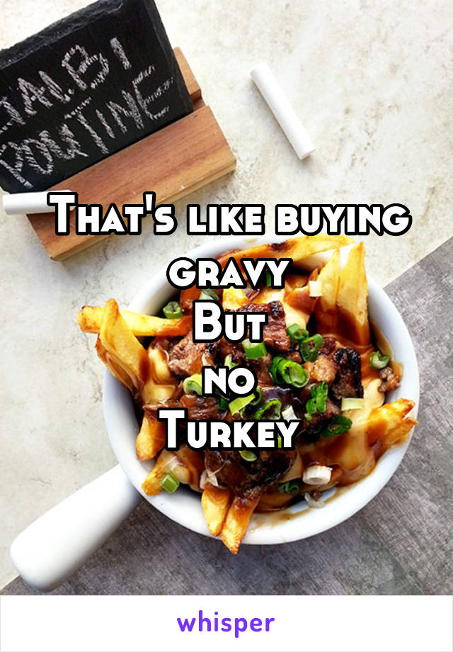 That's like buying gravy
But
no
Turkey