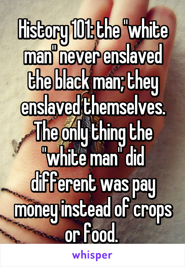 History 101: the "white man" never enslaved the black man; they enslaved themselves. The only thing the "white man" did different was pay money instead of crops or food. 