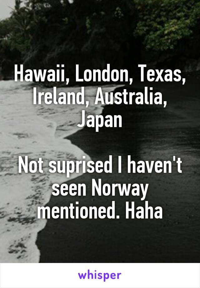 Hawaii, London, Texas, Ireland, Australia, Japan

Not suprised I haven't seen Norway mentioned. Haha