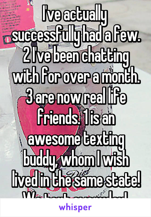 I've actually  successfully had a few. 2 I've been chatting with for over a month. 3 are now real life friends. 1 is an awesome texting buddy, whom I wish lived in the same state! We text everyday! 