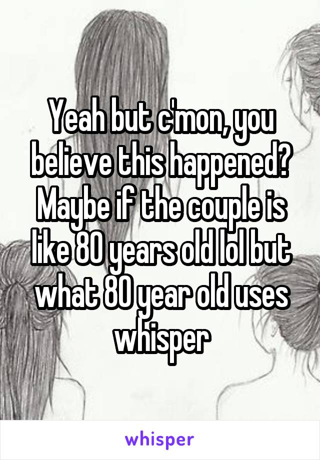 Yeah but c'mon, you believe this happened? Maybe if the couple is like 80 years old lol but what 80 year old uses whisper