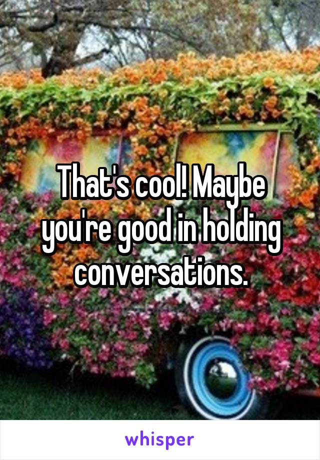 That's cool! Maybe you're good in holding conversations.