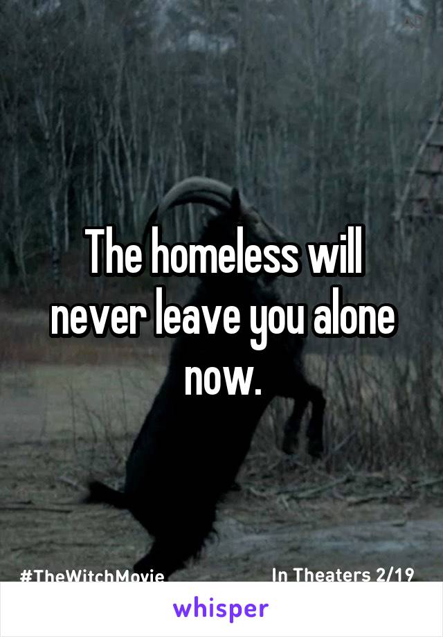 The homeless will
never leave you alone now.