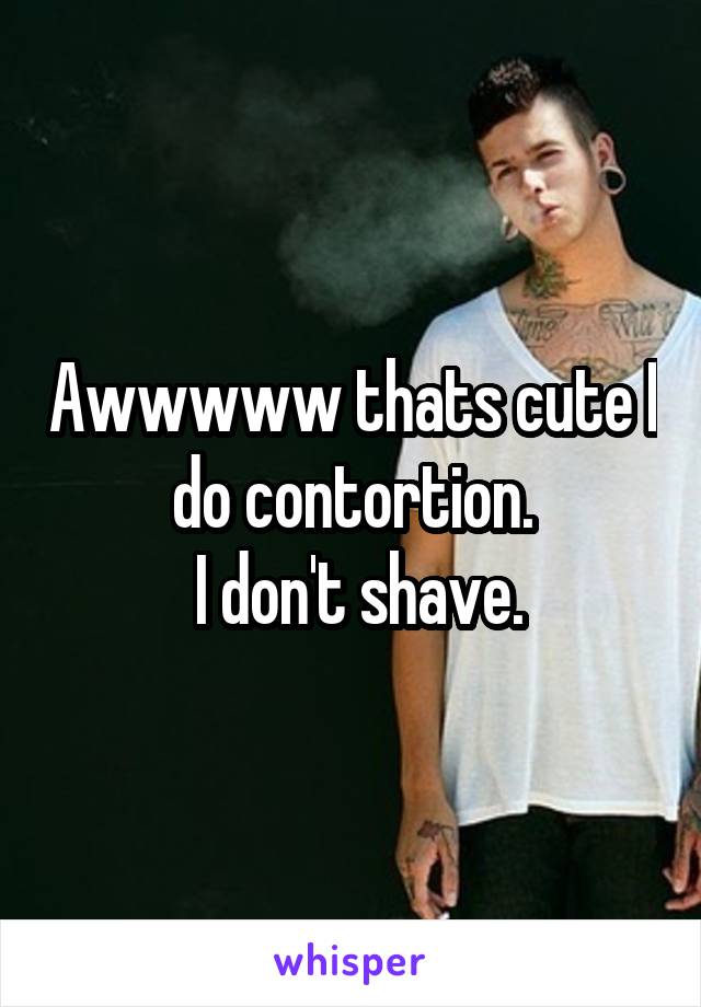 Awwwww thats cute I do contortion.
 I don't shave.