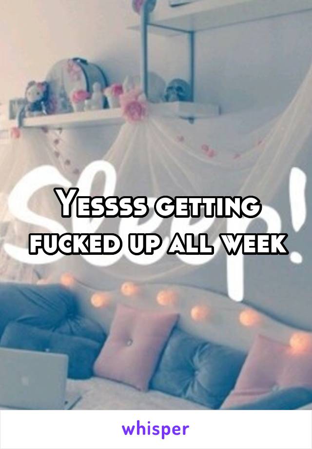 Yessss getting fucked up all week