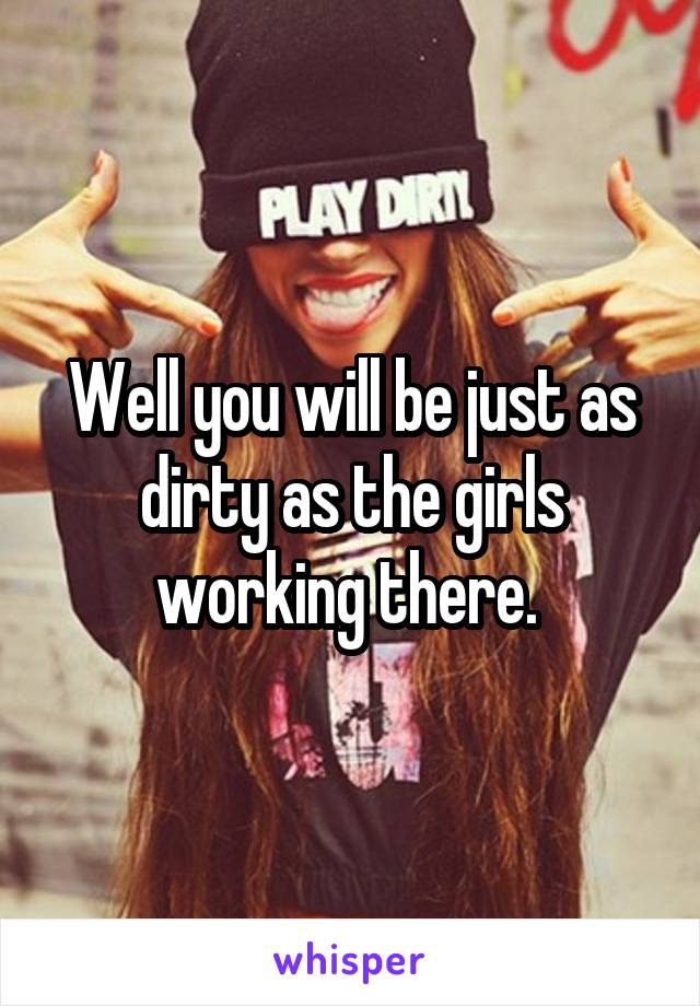 Well you will be just as dirty as the girls working there. 