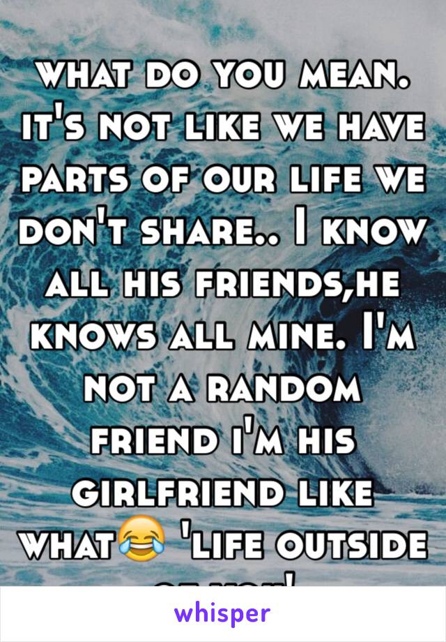 what do you mean. it's not like we have parts of our life we don't share.. I know all his friends,he knows all mine. I'm not a random friend i'm his girlfriend like what😂 'life outside of you'