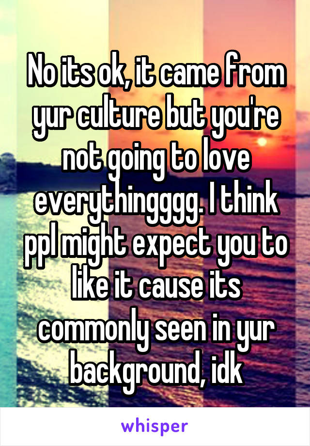 No its ok, it came from yur culture but you're not going to love everythingggg. I think ppl might expect you to like it cause its commonly seen in yur background, idk
