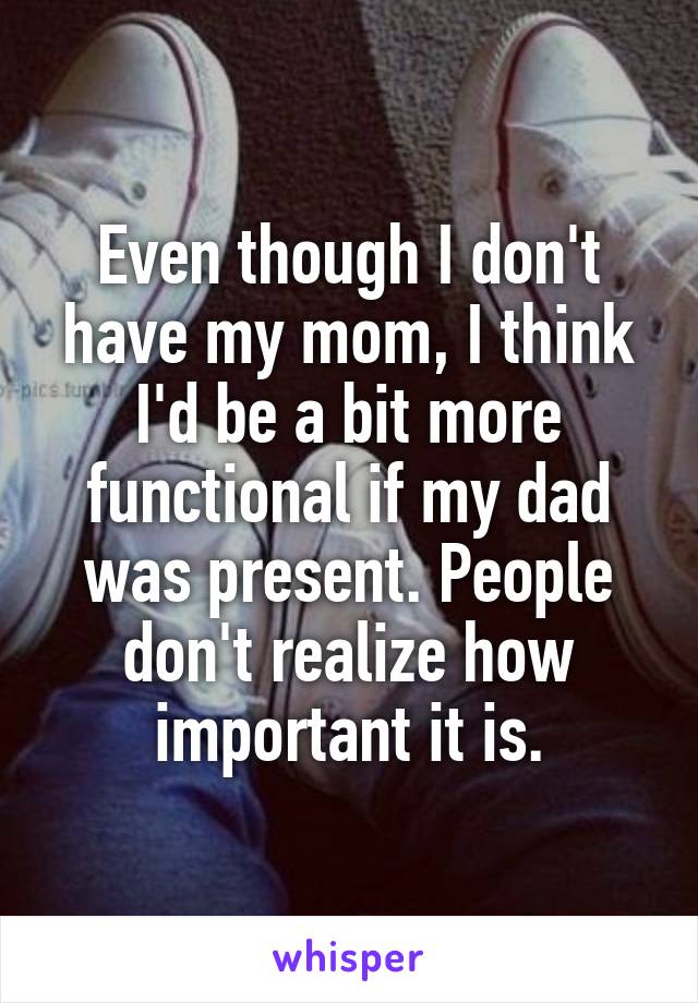 Even though I don't have my mom, I think I'd be a bit more functional if my dad was present. People don't realize how important it is.