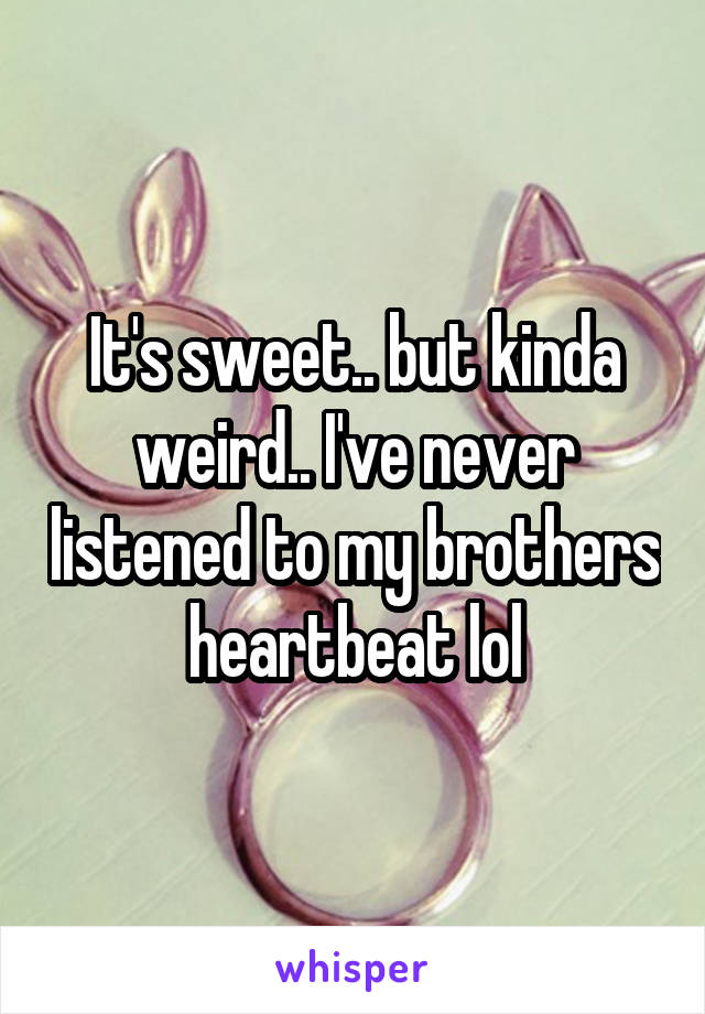 It's sweet.. but kinda weird.. I've never listened to my brothers heartbeat lol