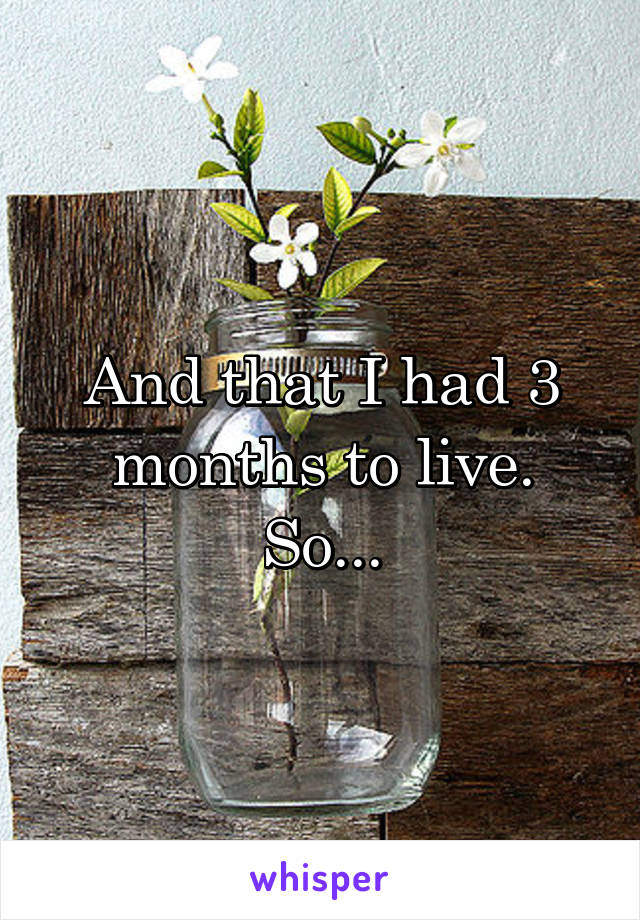 And that I had 3 months to live. So...