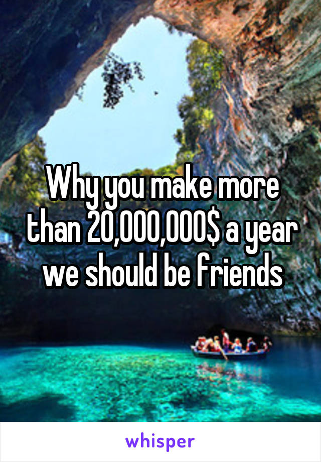 Why you make more than 20,000,000$ a year we should be friends