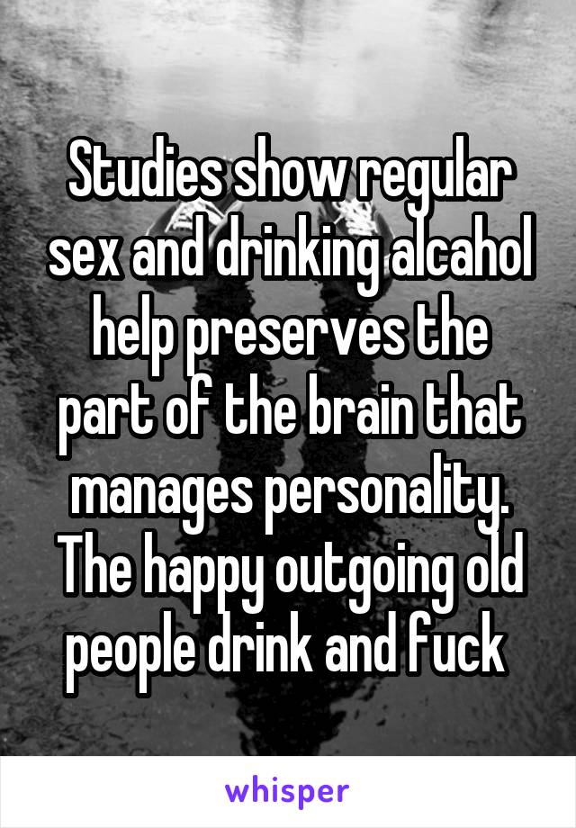 Studies show regular sex and drinking alcahol help preserves the part of the brain that manages personality. The happy outgoing old people drink and fuck 