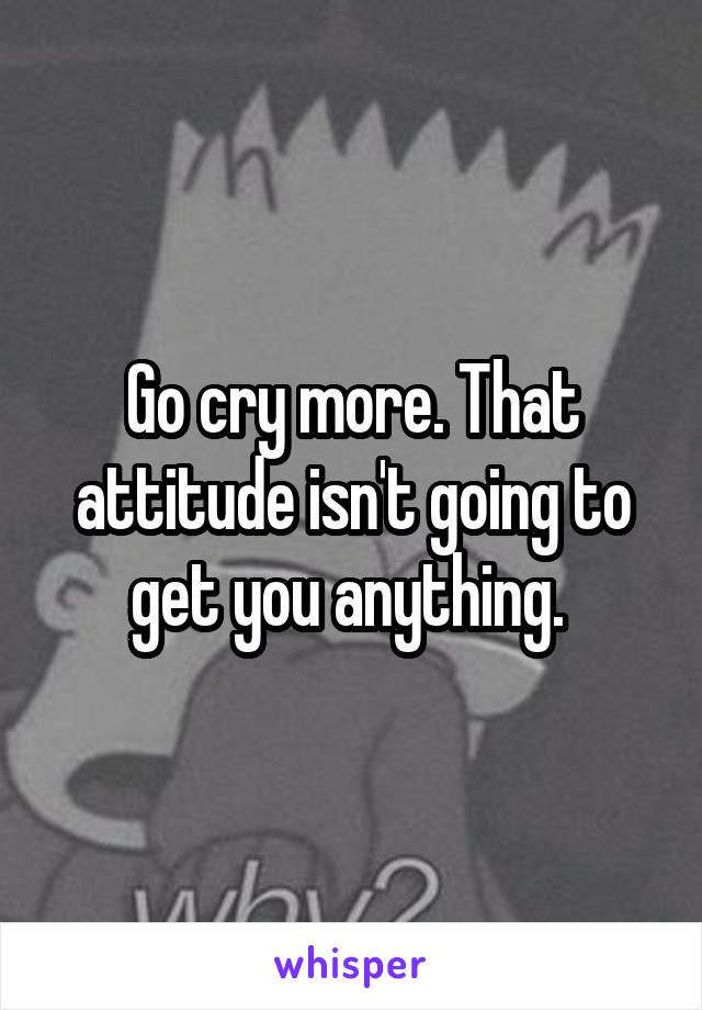 Go cry more. That attitude isn't going to get you anything. 