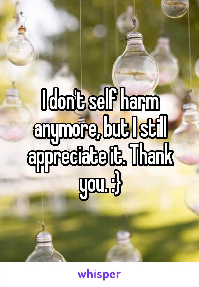 I don't self harm anymore, but I still appreciate it. Thank you. :}